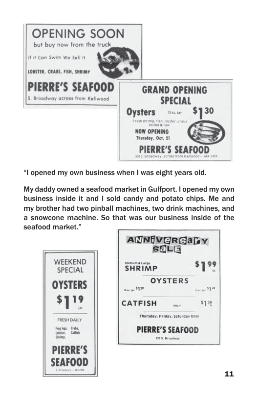 OPENING SOO! but buy now from the fruck 11 Gon Swim We el Lostan, caass, nsw, suumr. PIERRE’S SEAFOOD W adway across from Kellweod SPECIAL Oysters .. $730 _PIERRE’S SEAFOOD “I opened my own business when | was eight years old. My daddy owned a seafood market in Gulfport. | opened my own business inside it and | sold candy and potato chips. Me and my brother had two pinball machines, two drink machines, and a snowcone machine. So that was our business inside of the seafood market.” AUNIVERGEaLY sELE "SPECIAL SHiRiTp $199 OYSTERS COL, T $’| 1 ’ CATFISH ... ax [:u:: ;‘;:’ PIERRE’S SEAFOOD PIERRE’S SEAFOOD 11